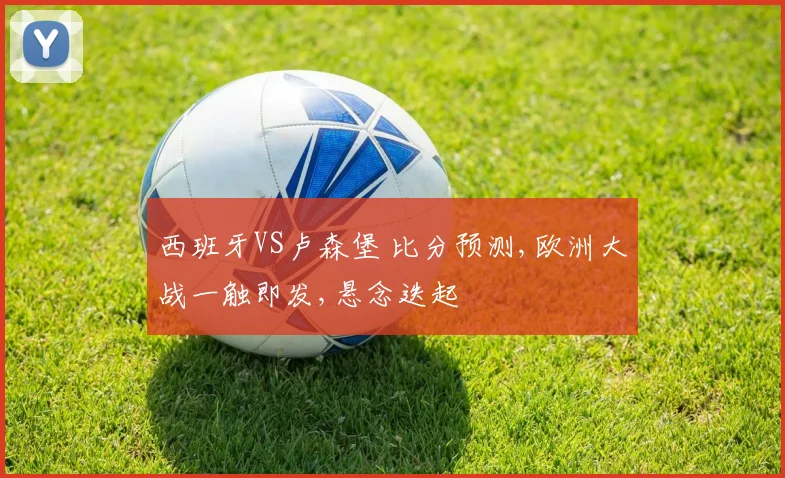 西班牙VS卢森堡 比分预测,欧洲大战一触即发,悬念迭起