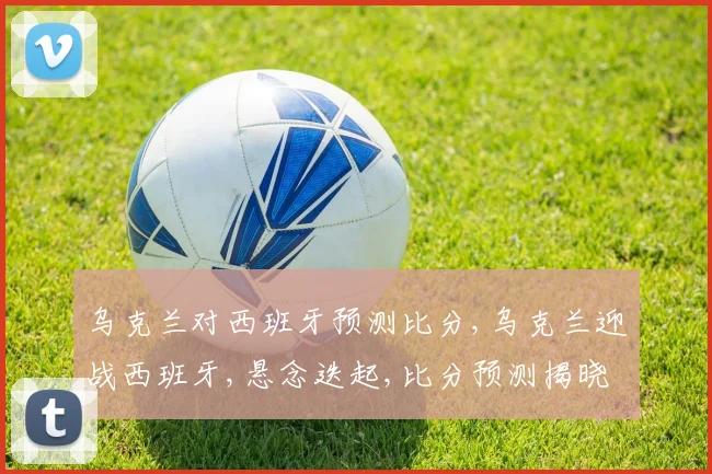 乌克兰对西班牙预测比分,乌克兰迎战西班牙,悬念迭起,比分预测揭晓