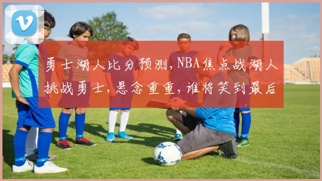 勇士湖人比分预测,NBA焦点战湖人挑战勇士,悬念重重,谁将笑到最后