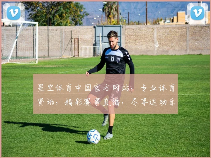 星空体育中国官方网站，专业体育资讯，精彩赛事直播，尽享运动乐趣，三大特色服务，一网打尽