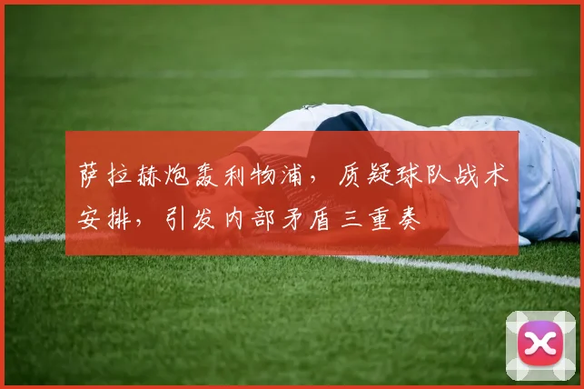 萨拉赫炮轰利物浦，质疑球队战术安排，引发内部矛盾三重奏