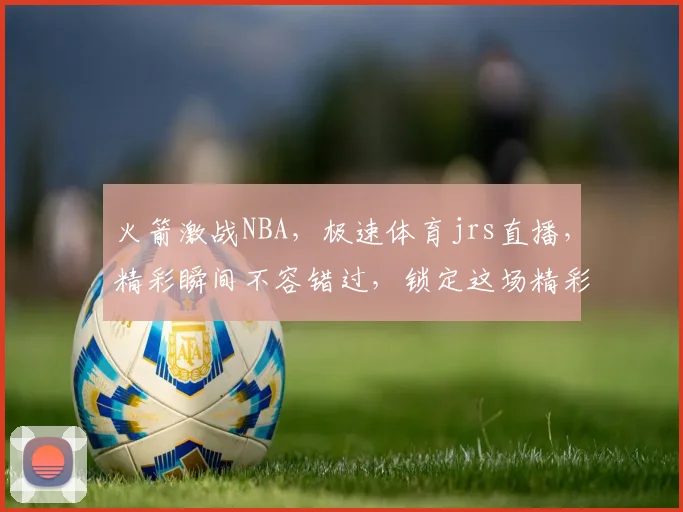 火箭激战NBA，极速体育jrs直播，精彩瞬间不容错过，锁定这场精彩对决