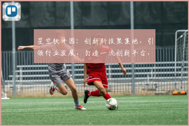 星空软件园：创新科技聚集地，引领行业发展，打造一流创新平台，成就无限可能